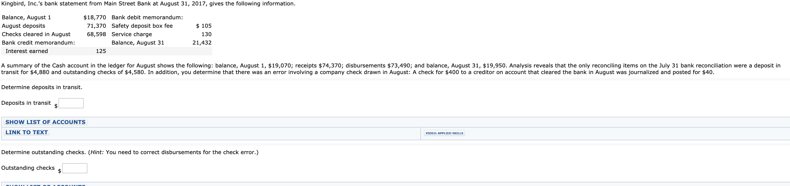 Kingbird, Inc.'s bank statement from Main Street Bank at August 31, 2017, gives the following information.
Balance, August 1
August deposits
Checks cleared in August
Bank credit memorandum:
$18,770 Bank debit memorandum:
71,370 Safety deposit box fee
$ 105
68,598 Service charge
Balance, August 31
125
130
21,432
Interest earned
A summary of the Cash account in the ledger for August shows the following: balance, August 1, $19,070; receipts $74,370; disbursements $73,49o; and balance, August 31, $19,950. Analysis reveals that the only reconciling items on the July 31 bank reconciliation were a deposit in
transit for $4,880 and outstanding checks of $4,580. In addition, you determine that there was an error involving a company check drawn in August: A check for $400 to a creditor on account that cleared the bank in August was journalized and posted for $40.
Determine deposits in transit.
Deposits in transit
SHOW LIST OF ACCOUNTS
LINK TO TEXT
VIDEO: APPLIED SKILLS
Determine outstanding checks. (Hint: You need to correct disbursements for the check error.)
Outstanding checks
2$
