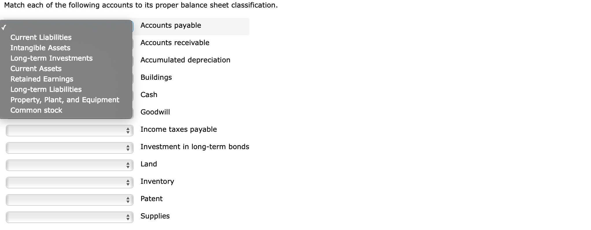 Match each of the following accounts to its proper balance sheet classification.
Accounts payable
Current Liabilities
Accounts receivable
Intangible Assets
Long-term Investments
Accumulated depreciation
Current Assets
Buildings
Retained Earnings
Long-term Liabilities
Property, Plant, and Equipment
Cash
Common stock
Goodwill
Income taxes payable
Investment in long-term bonds
Land
Inventory
Patent
Supplies
