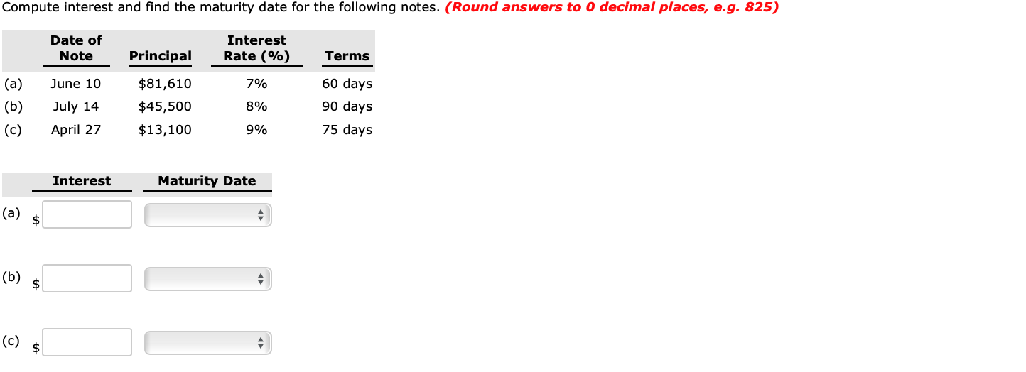 Compute interest and find the maturity date for the following notes. (Round answers to 0 decimal places, e.g. 825)
Date of
Interest
ETE
Note
Principal
Rate (%)
Terms
(a)
(b)
June 10
$81,610
7%
60 days
July 14
April 27
90 days
75 days
$45,500
8%
(c)
$13,100
9%
Interest
Maturity Date
(a)
(b)
(c)
