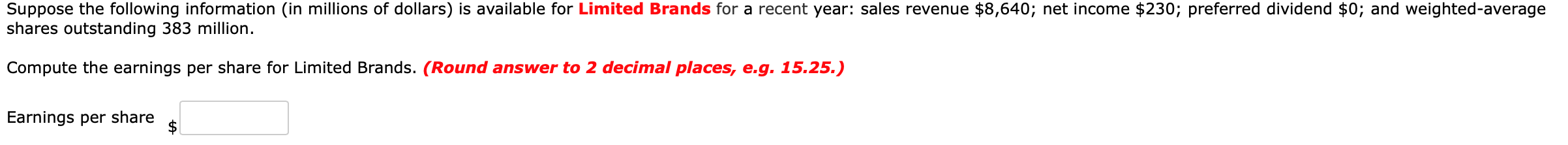 Suppose the following information (in millions of dollars) is available for Limited Brands for a recent year: sales revenue $8,640; net income $230; preferred dividend $0; and weighted-average
shares outstanding 383 million.
Compute the earnings per share for Limited Brands. (Round answer to 2 decimal places, e.g. 15.25.)
Earnings per share
