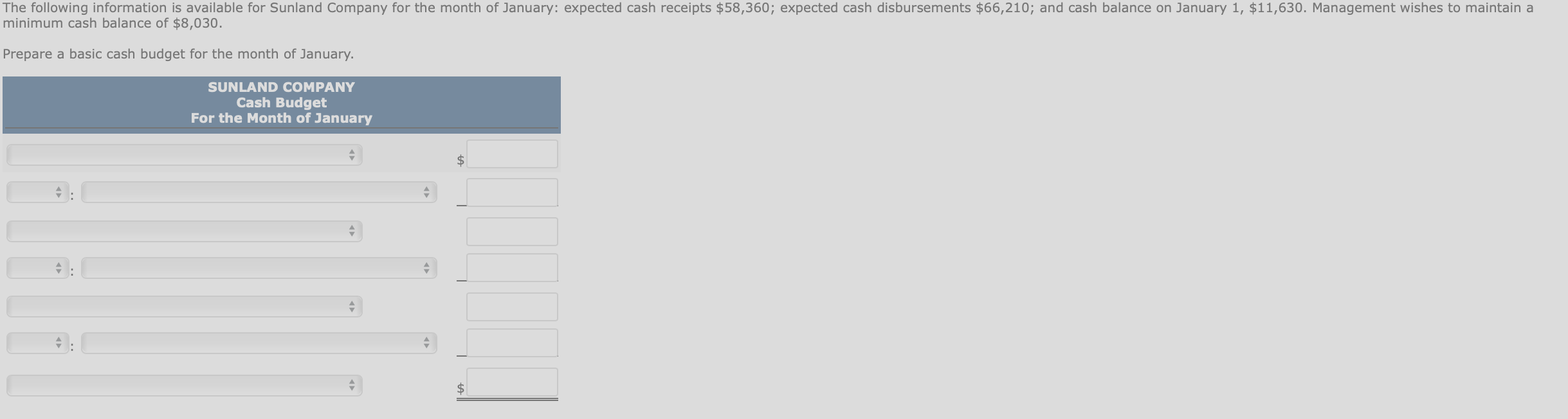 The following information is available for Sunland Company for the month of January: expected cash receipts $58,360; expected cash disbursements $66,210; and cash balance on January 1, $11,630. Management wishes to maintain a
minimum cash balance of $8,030.
Prepare a basic cash budget for the month of January.
SUNLAND COMPANY
Cash Budget
For the Month of January
