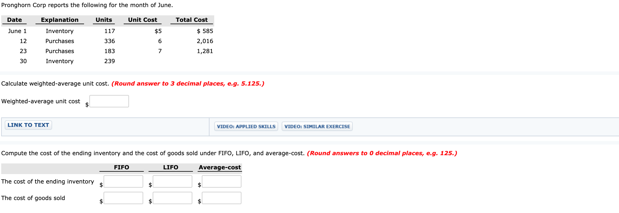 Pronghorn Corp reports the following for the month of June.
Date
Explanation
Units
Unit Cost
Total Cost
June 1
Inventory
117
$5
$ 585
336
12
Purchases
2,016
23
Purchases
183
1,281
30
Inventory
239
Calculate weighted-average unit cost. (Round answer to 3 decimal places, e.g. 5.125.)
Weighted-average unit cost
2$
LINK TO TEXT
VIDEO: APPLIED SKILLS
VIDEO: SIMILAR EXERCISE
Compute the cost of the ending inventory and the cost of goods sold under FIFO, LIFO, and average-cost. (Round answers to 0 decimal places, e.g. 125.)
FIFO
LIFO
Average-cost
The cost of the ending inventory
2$
$
The cost of goods sold
$
$1
