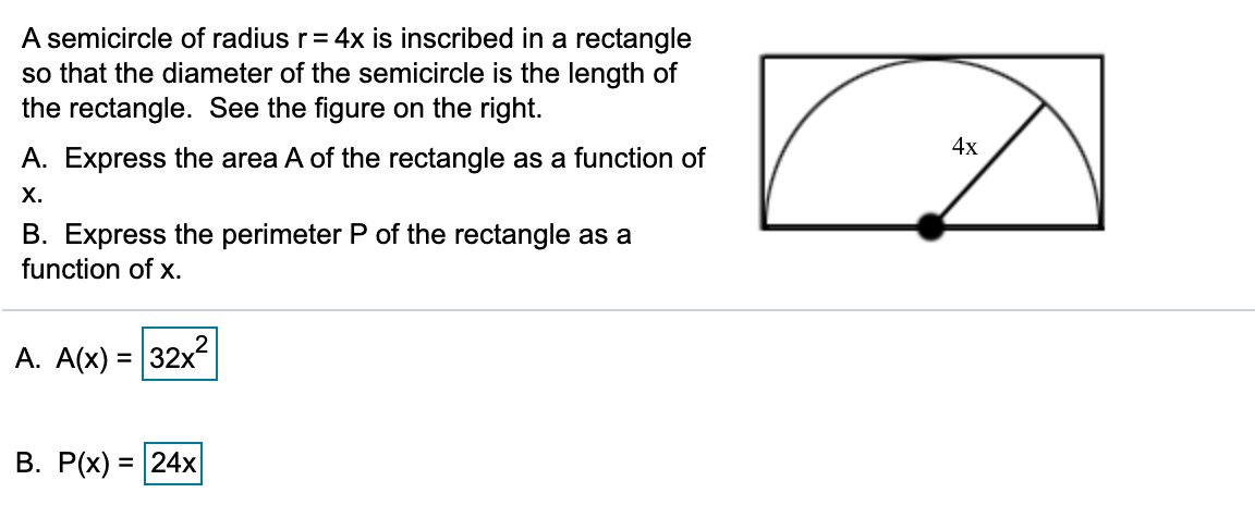 A semicircle of radius r= 4x is inscribed in a rectangle
so that the diameter of the semicircle is the length of
the rectangle. See the figure on the right.
4х
A. Express the area A of the rectangle as a function of
х.
B. Express the perimeter P of the rectangle as a
function of x.
