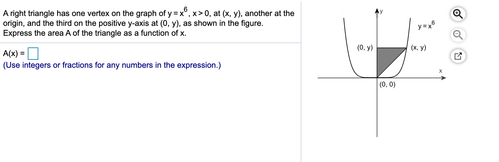 A right triangle has one vertex on the graph of y =x°, x> 0, at (x, y), another at the
origin, and the third on the positive y-axis at (0, y), as shown in the figure.
Express the area A of the triangle as a function of x.
y = x
(0, у)
(x, y)
A(x) =
%3D
(Use integers or fractions for any numbers in the expression.)
->
(0, 0)
