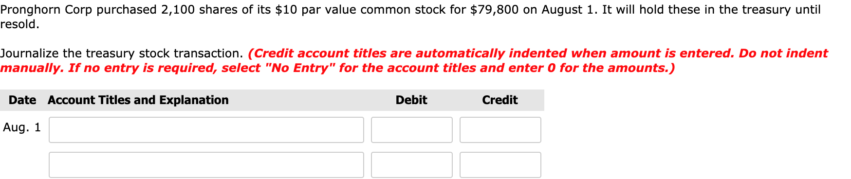 Pronghorn Corp purchased 2,100 shares of its $10 par value common stock for $79,800 on August 1. It will hold these in the treasury until
resold.
Journalize the treasury stock transaction. (Credit account titles are automatically indented when amount is entered. Do not indent
manually. If no entry is required, select "No Entry" for the account titles and enter 0 for the amounts.)
Date Account Titles and Explanation
Debit
Credit
Aug. 1
