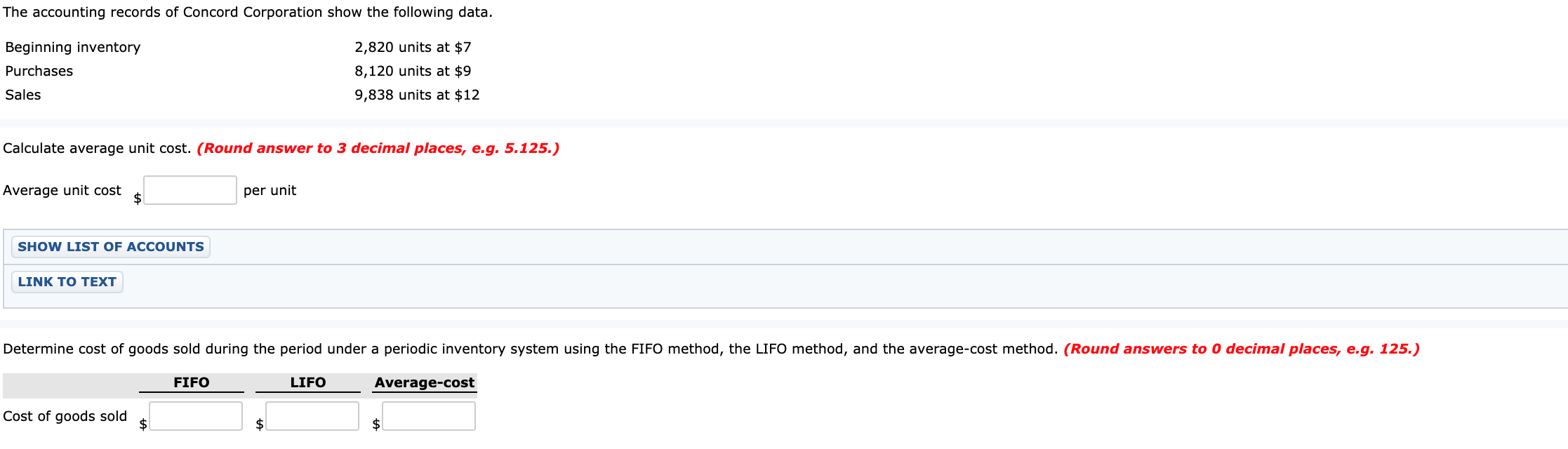 The accounting records of Concord Corporation show the following data.
2,820 units at $7
Beginning inventory
Purchases
8,120 units at $9
Sales
9,838 units at $12
Calculate average unit cost. (Round answer to 3 decimal places, e.g. 5.125.)
Average unit cost
per unit
$4
SHOW LIST OF ACCOUNTS
LINK TO TEXT
Determine cost of goods sold during the period under a periodic inventory system using the FIFO method, the LIFO method, and the average-cost method. (Round answers to 0 decimal places, e.g. 125.)
FIFO
LIFO
Average-cost
Cost of goods sold
$
$1
