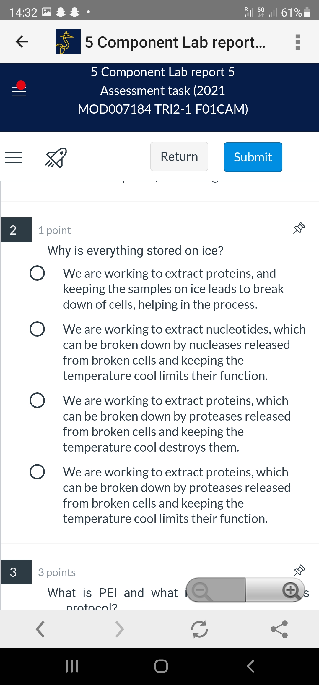 5G
14:32
ll 61%
5 Component Lab report..
5 Component Lab report 5
Assessment task (2021
MODO07184 TRI2-1 F01CAM)
Return
Submit
2
1 point
Why is everything stored on ice?
O We are working to extract proteins, and
keeping the samples on ice leads to break
down of cells, helping in the process.
O We are working to extract nucleotides, which
can be broken down by nucleases released
from broken cells and keeping the
temperature cool limits their function.
We are working to extract proteins, which
can be broken down by proteases released
from broken cells and keeping the
temperature cool destroys them.
O We are working to extract proteins, which
can be broken down by proteases released
from broken cells and keeping the
temperature cool limits their function.
3
3 points
What is PEI and what
nrotocol?.

