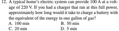 12. A typical home's electric system can provide 100 A at a volt-
age of 220 V. If you had a charger that ran at this full power,
approximately how long would it take to charge a battery with
the equivalent of the energy in one gallon of gas?
A. 100 min
C. 20 min
B. 50 min
D. 5 min
