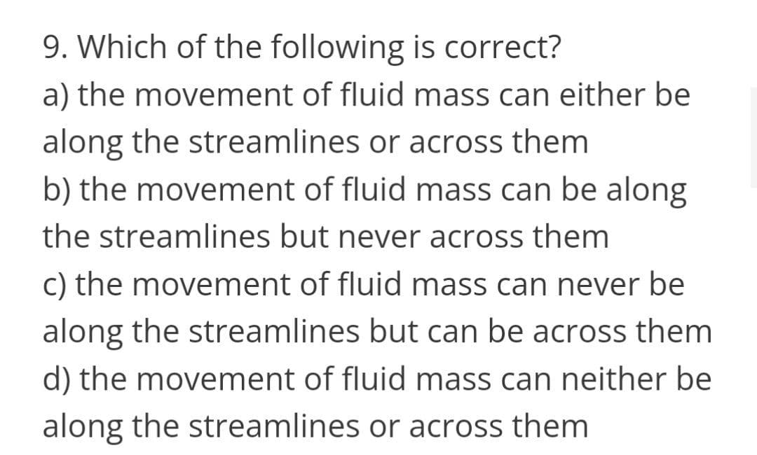 9. Which of the following is correct?
a) the movement of fluid mass can either be
along the streamlines or across them
b) the movement of fluid mass can be along
the streamlines but never across them
c) the movement of fluid mass can never be
along the streamlines but can be across them
d) the movement of fluid mass can neither be
along the streamlines or across them
