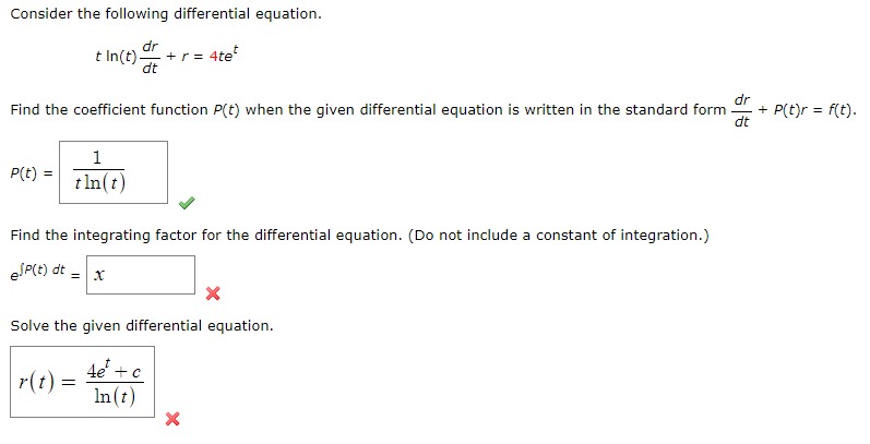 **Consider the following differential equation:**

\[ t \ln(t) \frac{dr}{dt} + r = 4te^{t} \]

**Find the coefficient function \( P(t) \) when the given differential equation is written in the standard form:**

\[ \frac{dr}{dt} + P(t)r = f(t) \]

\[ P(t) = \boxed{\frac{1}{t \ln(t)}} \] ✔️

**Find the integrating factor for the differential equation. (Do not include a constant of integration.)**

\[ e^{\int P(t) \, dt} = \boxed{x} \] ❌

**Solve the given differential equation.**

\[ r(t) = \boxed{\frac{4e^{t} + c}{\ln(t)}} \] ❌