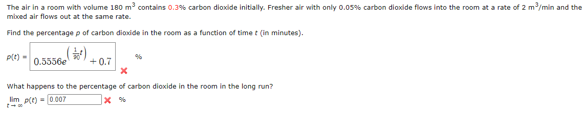 ### Topic: Carbon Dioxide Concentration in a Room Over Time

#### Problem Statement
The air in a room with a volume of \(180 \, \text{m}^3\) contains \(0.3\%\) carbon dioxide initially. Fresher air with only \(0.05\%\) carbon dioxide flows into the room at a rate of \(2 \, \text{m}^3/\text{min}\), and the mixed air flows out at the same rate.

#### Task 1: Function of Carbon Dioxide Percentage Over Time
Find the percentage \( p \) of carbon dioxide in the room as a function of time \( t \) (in minutes).

\[ p(t) = 0.5556e^{\left( \frac{-1}{90} t \right)} + 0.7 \]

Here we have a mathematical function describing the decay of carbon dioxide concentration over time.

#### Task 2: Long-Term Behavior of Carbon Dioxide Percentage
What happens to the percentage of carbon dioxide in the room in the long run?

\[ \lim_{t \to \infty} p(t) = 0.007 \]

The limit indicates the long-term behavior of the carbon dioxide concentration as time approaches infinity, showing that it will stabilize at \(0.007\%\).

### Explanation of Graphs/Diagrams
In this scenario, there are no graphical representations or diagrams provided. However, here's an explanation of the text and the formula within the context:

- \[ p(t) \] represents the percentage of carbon dioxide in the room at any given time \( t \).
- The form of the function \(0.5556e^{\left( \frac{-1}{90} t \right)} + 0.7\) suggests an exponential decay of the carbon dioxide concentration with a constant term indicating the equilibrium concentration that the room air will approach over time.

##### Interpretation of the Formula:
- \( e^{\left( \frac{-1}{90} t \right)} \) signifies the exponential decay component, where the concentration decreases over time.
- \( 0.5556 \) is a constant multiplier for the exponential term.
- \( 0.7 \) represents the baseline percentage of carbon dioxide that the room will eventually settle at, considering the constant inflow of fresher air with \(0.05\%\) carbon dioxide.
  
##### Long-Term Analysis:
