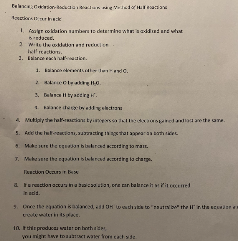 Balancing Oxidation-Reduction Reactions using Method of Half Reactions
Reactions Occur in acid
1. Assign oxidation numbers to determine what is oxidized and what
is reduced.
2. Write the oxidation and reduction
half-reactions.
3. Balance each half-reaction.
1. Balance elements other than H and O.
2. Balance O by adding H₂O.
3. Balance H by adding H".
4. Balance charge by adding electrons
4. Multiply the half-reactions by integers so that the electrons gained and lost are the same.
5. Add the half-reactions, subtracting things that appear on both sides.
6. Make sure the equation is balanced according to mass.
7. Make sure the equation is balanced according to charge.
Reaction Occurs in Base
8. If a reaction occurs in a basic solution, one can balance it as if it occurred.
in acid.
9. Once the equation is balanced, add OH to each side to "neutralize" the H' in the equation an
create water in its place.
10. If this produces water on both sides,
you might have to subtract water from each side.