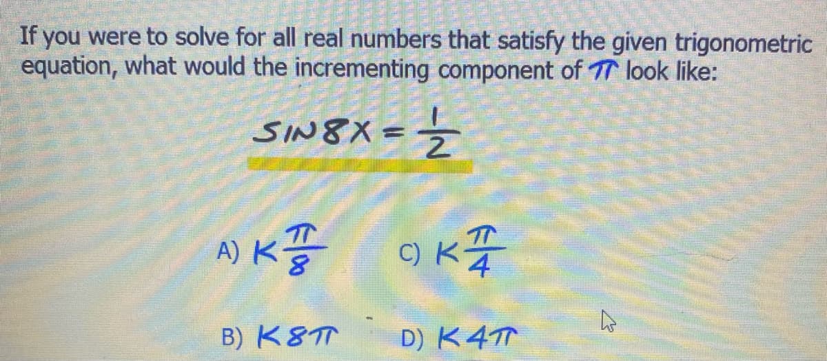 If you were to solve for all real numbers that satisfy the given trigonometric
equation, what would the incrementing component of 77 look like:
=½/2
SIN8X=
A) KT
B) K8T
OKT
D) K4T