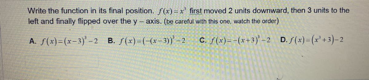 Write the function in its final position. f(x)= x³ first moved 2 units downward, then 3 units to the
left and finally flipped over the y-axis. (be careful with this one, watch the order)
A. f(x)=(x-3)³-:
B. f(x)=(-(x-3))³-2
c. f(x) = -(x+3)³-2 D. f(x)=(x³+3)-2