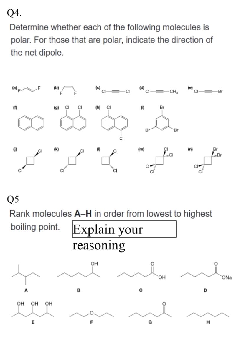 Q4.
Determine whether each of the following molecules is
polar. For those that are polar, indicate the direction of
the net dipole.
(a)
(
(1)
(b)
(g) CI
(k)
F
OH
OH OH
on on ou
CI
(c)
B
(h) CI
CI
OH
CI
(d)
(m)
Br
&
Br
Br
с
CH₂
Q5
Rank molecules A-H in order from lowest to highest
boiling point. Explain your
reasoning
CI
LCI
OH
(e)
(n)
D
Br
H
Br
me
Br
ONa