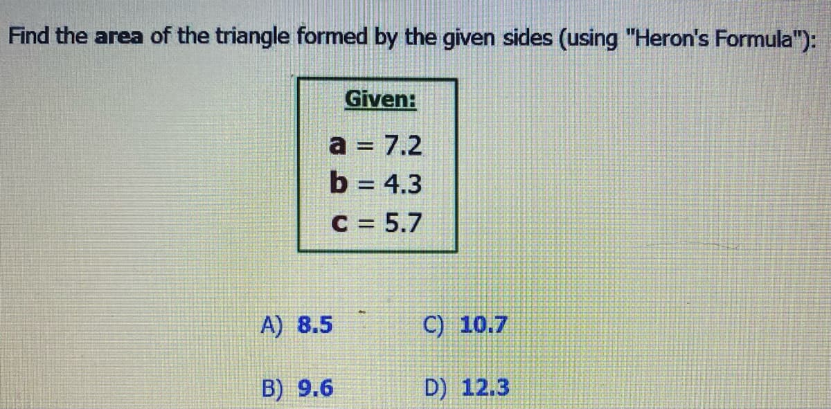 Find the area of the triangle formed by the given sides (using "Heron's Formula"):
Given:
a = 7.2
b = 4.3
C = 5.7
A) 8.5
B) 9.6
C) 10.7
D) 12.3