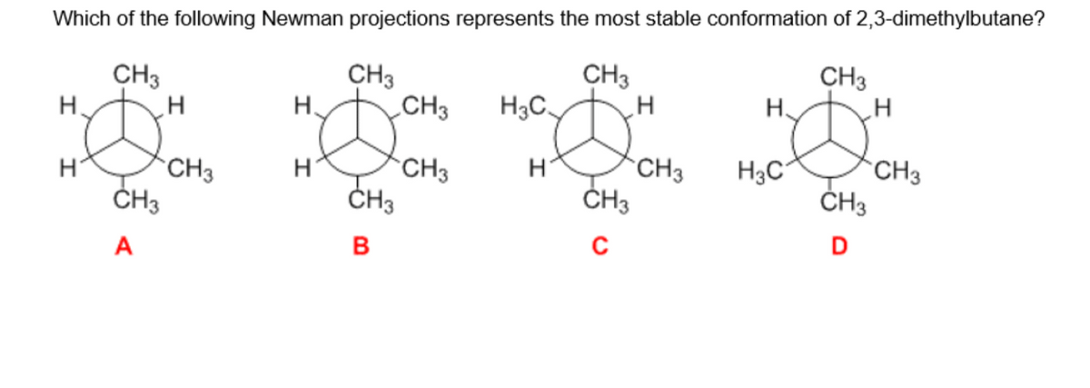 Which of the following Newman projections represents the most stable conformation of 2,3-dimethylbutane?
CH3
CH3
CH3
Н.
I
H
CH3
A
H
CH3
CH3
Ø
CH₂3
B
H.
H
CH3
CH3
H₂C
H
CH3
C
H
CH3
H.
H₂C
CH3
D
H
CH3