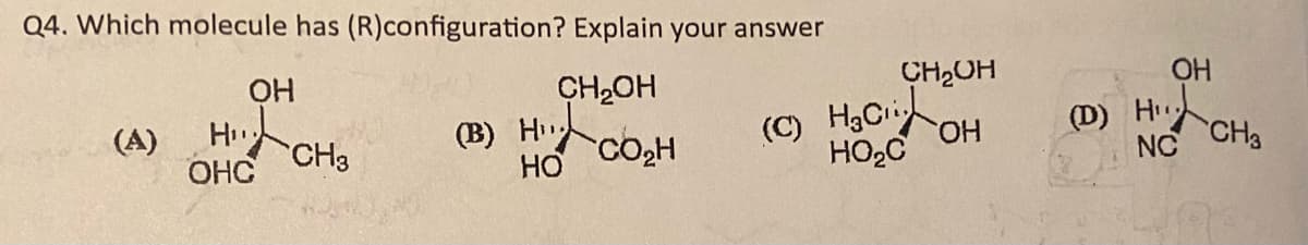 Q4. Which molecule has (R)configuration? Explain your answer
CH₂OH
(A)
ОН
Hiito
H₁
ОНС
CH3
(B) H….
HO
CO₂H
(c) Haci
HO C
CH2OH
ОН
ОН
(D) HIL
NC
CH3