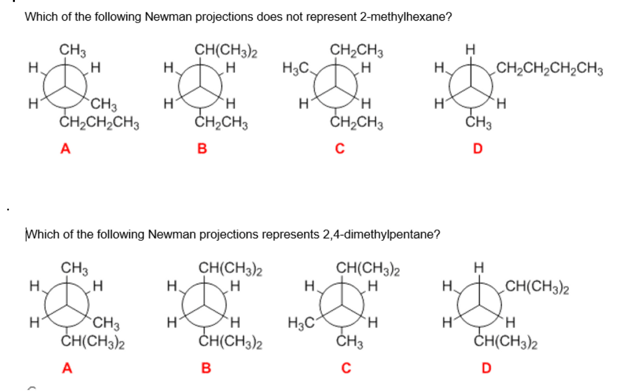 Which of the following Newman projections does not represent 2-methylhexane?
CH3
CH(CH3)2
H
H
H、
H.
H
CH3
CH₂CH₂CH3
A
H
A
H
CH3
CH(CH3)2
H
H
H.
H
CH₂CH3
B
Which of the following Newman projections represents 2,4-dimethylpentane?
CH3
CH(CH3)2
H
H
CH(CH3)2
H3C.
B
H
Н.
CH₂CH3
H
H₂C
H
CH₂CH3
C
CH(CH3)2
H
CH3
с
H
H
H
H
CH3
D
CH,CH,CH,CH3
H
H
H.
HDO
H
CH(CH3)2
CH(CH3)2
D