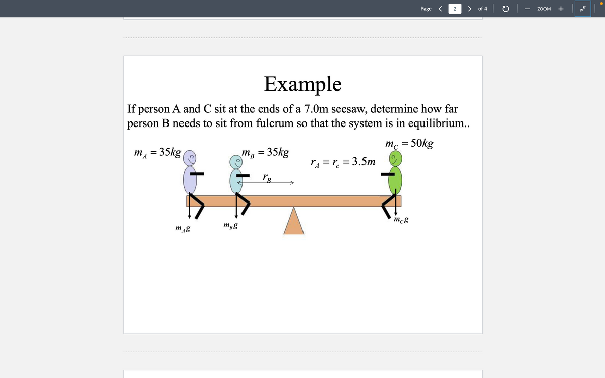 mg
Example
If person A and C sit at the ends of a 7.0m seesaw, determine how far
person B needs to sit from fulcrum so that the system is in equilibrium..
m₁ = 35kg
mc = 50kg
MB = 35kg
mBg
YB
rµ = rc = 3.5m
C
Page
mcg
2
of 4
ZOOM +