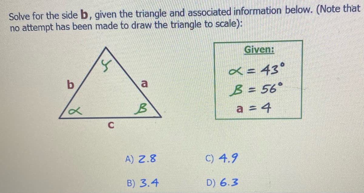 Solve for the side b, given the triangle and associated information below. (Note that
no attempt has been made to draw the triangle to scale):
b
x
C
a
B
A) 2.8
B) 3.4
Given:
x = 43°
B = 56°
a = 4
C) 4.9
D) 6.3