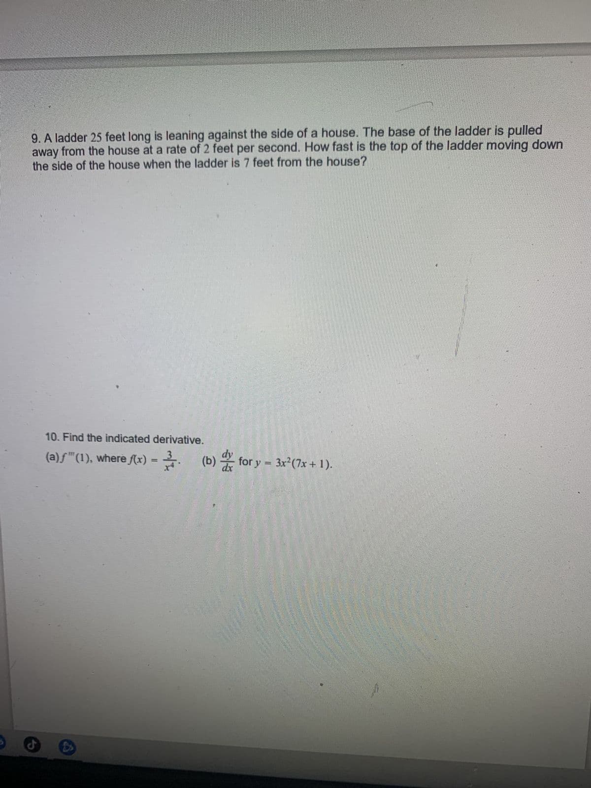 9. A ladder 25 feet long is leaning against the side of a house. The base of the ladder is pulled
away from the house at a rate of 2 feet per second. How fast is the top of the ladder moving down
the side of the house when the ladder is 7 feet from the house?
d
10. Find the indicated derivative.
d
(a)ƒ™(1), where ƒ(x) = ³. (b) for y = 3x² (7x + 1).
SP
