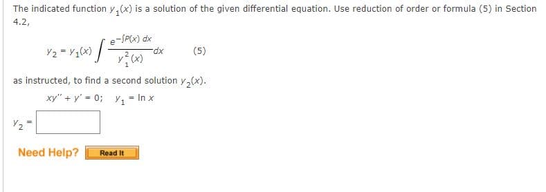 The indicated function y, (x) is a solution of the given differential equation. Use reduction of order or formula (5) in Section
4.2,
e-SP(x) dx
Y2 = V (x) /-
xp-
(5)
as instructed, to find a second solution y,(x).
xy" + y' = 0; y, = In x
Need Help?
Read It
