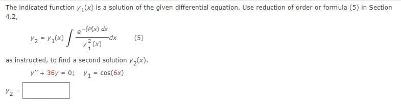 The indicated function y,(x) is a solution of the given differential equation. Use reduction of order or formula (5) in Section
4.2,
e-SP(x) dx
Y2 = Y,(x) / -
-dp-
(5)
as instructed, to find a second solution y,(x).
y" + 36y = 0; y = cos(6x)
Y2
