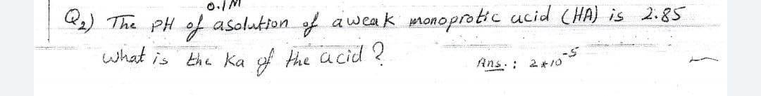 ) The PH of asolution of aweak monoprotic ucid (HA) is 2.85
what is the Ka of the acid ?
Ans. : 2*/10
