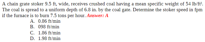 A chain grate stoker 9.5 ft, wide, receives crushed coal having a mean specific weight of 54 lb/ft³.
The coal is spread to a uniform depth of 6.8 in. by the coal gate. Determine the stoker speed in fpm
if the furnace is to burn 7.5 tons per hour. Answer: A
A. 0.86 ft/min
B. 098 ft/min
C. 1.86 ft/min
D. 1.98 ft/min