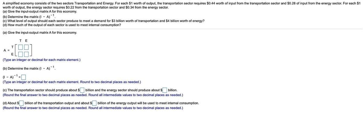 A simplified economy consists of the two sectors Transportation and Energy. For each $1 worth of output, the transportation sector requires $0.44 worth of input from the transportation sector and $0.28 of input from the energy sector. For each $1
worth of output, the energy sector requires $0.22 from the transportation sector and $0.34 from the energy sector.
(a) Give the input-output matrix A for this economy.
(b) Determine the matrix (I - A)
(c) What level of output should each sector produce to meet a demand for $3 billion worth of transportation and $4 billion worth of energy?
(d) How much of the output of each sector is used to meet internal consumption?
-1
(a) Give the input-output matrix A for this economy.
TE
T.
A =
(Type an integer or decimal for each matrix element.)
(b) Determine the matrix (I - A)1
(I - A)-1=O
(Type an integer or decimal for each matrix element. Round to two decimal places as needed.)
(c) The transportation sector should produce about $ billion and the energy sector should produce about $ billion.
(Round the final answer to two decimal places as needed. Round all intermediate values to two decimal places as needed.)
(d) About $ billion of the transportation output and about $ billion of the energy output will be used to meet internal consumption.
(Round the final answer to two decimal places as needed. Round all intermediate values to two decimal places as needed.)
