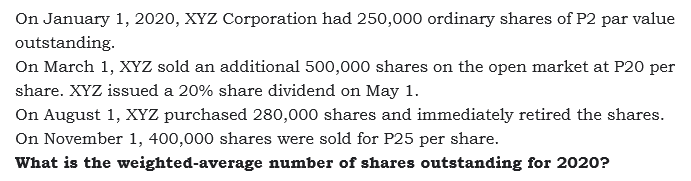 On January 1, 2020, XYZ Corporation had 250,000 ordinary shares of P2 par value
outstanding.
On March 1, XYZ sold an additional 500,000 shares on the open market at P20 per
share. XYZ issued a 20% share dividend on May 1.
On August 1, XYz purchased 280,000 shares and immediately retired the shares.
On November 1, 400,000 shares were sold for P25 per share.
What is the weighted-average number of shares outstanding for 2020?
