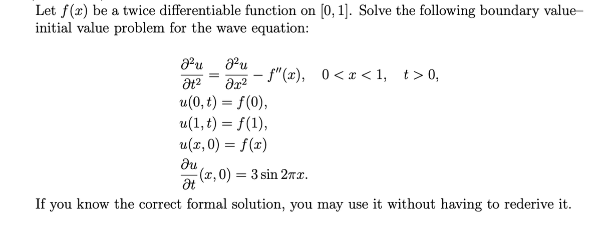 Let f(x) be a twice differentiable function on [0, 1]. Solve the following boundary value-
initial value problem for the wave equation:
f"(x), 0<x < 1, t> 0,
u(0, t) = f(0),
u(1, t) = f(1),
u(x, 0) = f(x)
ди
(x,0) = 3 sin 2rx.
If you know the correct formal solution, you may use it without having to rederive it.
