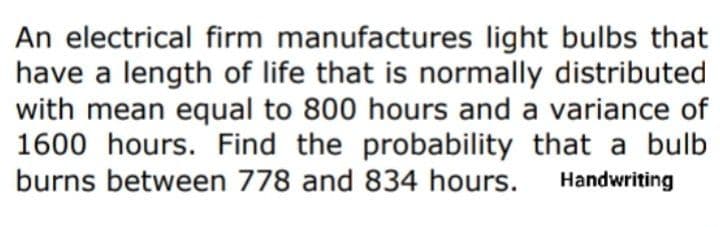 An electrical firm manufactures light bulbs that
have a length of life that is normally distributed
with mean equal to 800 hours and a variance of
1600 hours. Find the probability that a bulb
burns between 778 and 834 hours.
Handwriting
