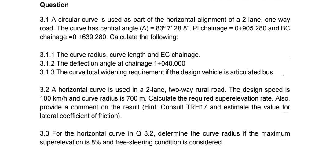 Question.
3.1 A circular curve is used as part of the horizontal alignment of a 2-lane, one way
road. The curve has central angle (A) = 83° 7' 28.8", PI chainage = 0+905.280 and BC
chainage =0 +639.280. Calculate the following:
3.1.1 The curve radius, curve length and EC chainage.
3.1.2 The deflection angle at chainage 1+040.000
3.1.3 The curve total widening requirement if the design vehicle is articulated bus.
3.2 A horizontal curve is used in a 2-lane, two-way rural road. The design speed is
100 km/h and curve radius is 700 m. Calculate the required superelevation rate. Also,
provide a comment on the result (Hint: Consult TRH17 and estimate the value for
lateral coefficient of friction).
3.3 For the horizontal curve in Q 3.2, determine the curve radius if the maximum
superelevation is 8% and free-steering condition is considered.
