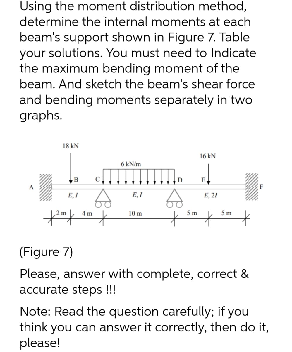 Using the moment distribution method,
determine the internal moments at each
beam's support shown in Figure 7. Table
your solutions. You must need to Indicate
the maximum bending moment of the
beam. And sketch the beam's shear force
and bending moments separately in two
graphs.
18 kN
16 kN
6 kN/m
C
E
A
Е, I
E, I
Е, 21
2 m
4 m
10 m
5 m
5 m
(Figure 7)
Please, answer with complete, correct &
accurate steps !!!
Note: Read the question carefully; if you
think you can answer it correctly, then do it,
please!
