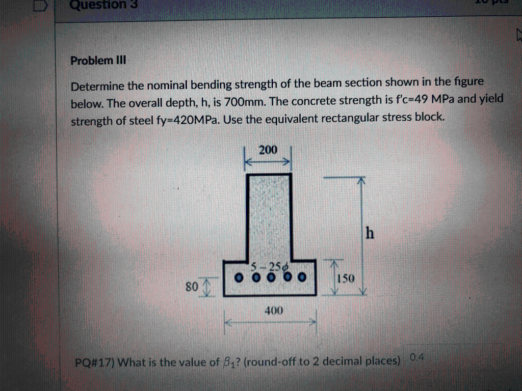 Question 3
Problem III
Determine the nominal bending strength of the beam section shown in the figure
below. The overall depth, h, is 700mm. The concrete strength is f'c-49 MPa and yield
strength of steel fy=420MPa. Use the equivalent rectangular stress block.
200
h
150
80
400
PQ#17) What is the value of 8₁? (round-off to 2 decimal places) 0.4