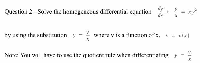 dy
= xy
Question 2 - Solve the homogeneous differential equation
y
%3D
dx
by using the substitution y =
where v is a function of x, v = v(x)
V
Note: You will have to use the quotient rule when differentiating y =
