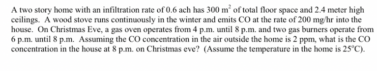 A two story home with an infiltration rate of 0.6 ach has 300 m² of total floor space and 2.4 meter high
ceilings. A wood stove runs continuously in the winter and emits CO at the rate of 200 mg/hr into the
house. On Christmas Eve, a gas oven operates from 4 p.m. until 8 p.m. and two gas burners operate from
6 p.m. until 8 p.m. Assuming the CO concentration in the air outside the home is 2 ppm, what is the CO
concentration in the house at 8 p.m. on Christmas eve? (Assume the temperature in the home is 25°C).
