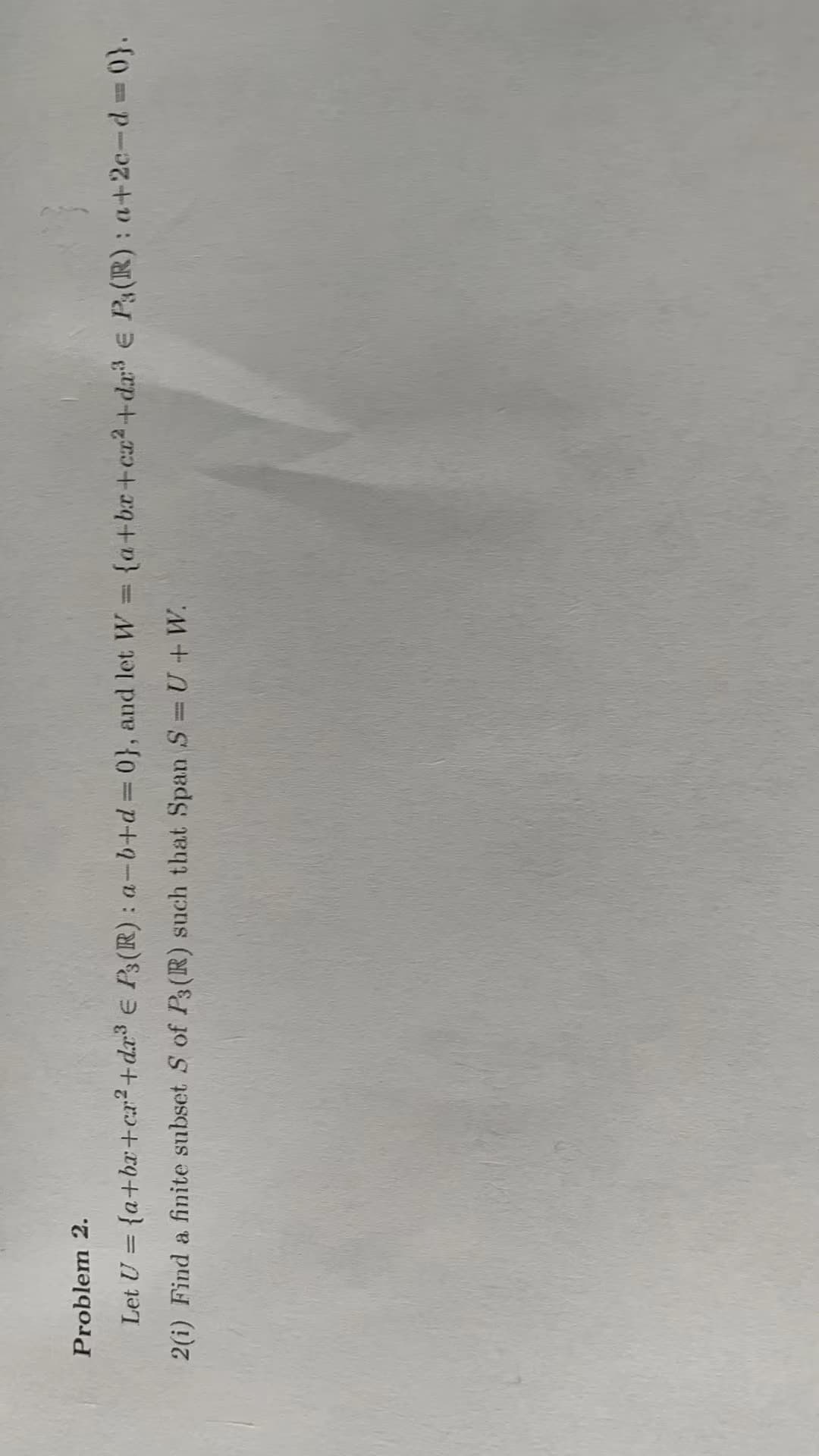 Problem 2.
Let U = {a+bx+cr²+dr³ € P3 (R): a-b+d=0}, and let W = {a+bx+cz²+da³ € P(R): a+2c-d=0}.
2(i) Find a finite subset S of P3 (R) such that Span S = U+W.