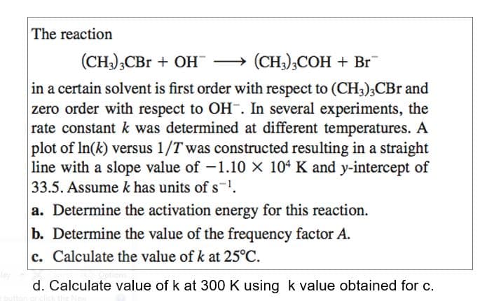 The reaction
(CH),CBr + OH → (CH;);COH + Br
in a certain solvent is first order with respect to (CH3);CBr and
zero order with respect to OH¯. In several experiments, the
rate constant k was determined at different temperatures. A
plot of In(k) versus 1/T was constructed resulting in a straight
line with a slope value of -1.10 × 104 K and y-intercept of
33.5. Assume k has units of s1.
a. Determine the activation energy for this reaction.
b. Determine the value of the frequency factor A.
c. Calculate the value of k at 25°C.
d. Calculate value of k at 300 K using k value obtained for c.
