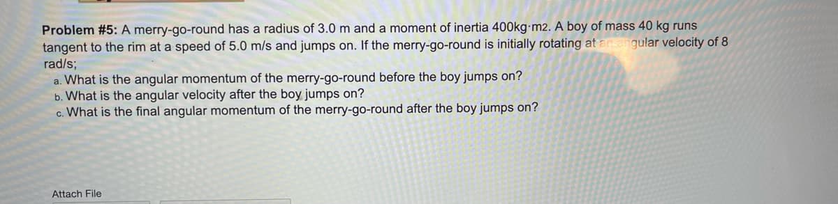 Problem #5: A merry-go-round has a radius of 3.0 m and a moment of inertia 400kg-m2. A boy of mass 40 kg runs
tangent to the rim at a speed of 5.0 m/s and jumps on. If the merry-go-round is initially rotating at an.
gular velocity of 8
rad/s;
a. What is the angular momentum of the merry-go-round before the boy jumps on?
b. What is the angular velocity after the boy jumps on?
c. What is the final angular momentum of the merry-go-round after the boy jumps on?
Attach File
