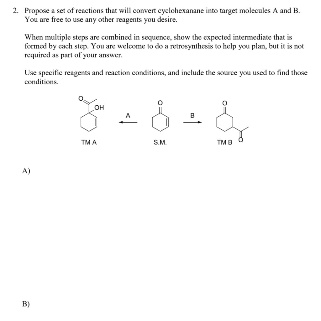 2. Propose a set of reactions that will convert cyclohexanane into target molecules A and B.
You are free to use any other reagents you desire.
When multiple steps are combined in sequence, show the expected intermediate that is
formed by each step. You are welcome to do a retrosynthesis to help you plan, but it is not
required as part of your answer.
Use specific reagents and reaction conditions, and include the source you used to find those
conditions..
OH
ΤM Α
S.M.
TM B
A)
В)
