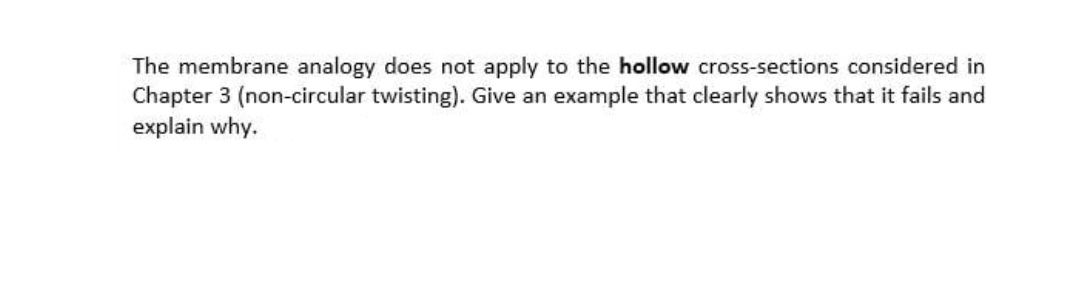 The membrane analogy does not apply to the hollow cross-sections considered in
Chapter 3 (non-circular twisting). Give an example that clearly shows that it fails and
explain why.
