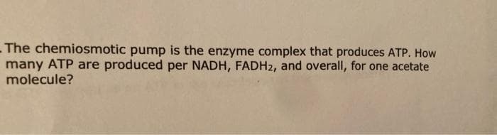 - The chemiosmotic pump is the enzyme complex that produces ATP. How
many ATP are produced per NADH, FADH2, and overall, for one acetate
molecule?
