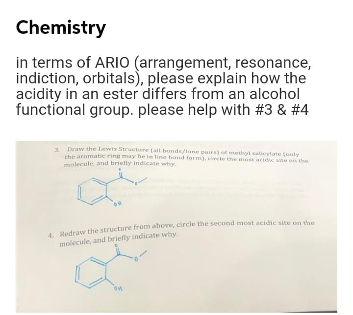 Chemistry
in terms of ARIO (arrangement, resonance,
indiction, orbitals), please explain how the
acidity in an ester differs from an alcohol
functional group. please help with #3 & #4
3. Draw the Lewis Structure (all bonds/lone pairs) of methyl salicylate (only
the aromatic ring may be in line bond form), circle the most acidic site on the
molecule, and briefly indicate why.
OH
4 Redraw the structure from above, circle the second most acidic site on the
molecule, and briefly indicate why.
