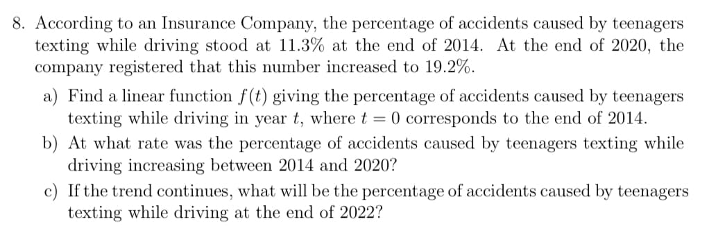 8. According to an Insurance Company, the percentage of accidents caused by teenagers
texting while driving stood at 11.3% at the end of 2014. At the end of 2020, the
company registered that this number increased to 19.2%.
a) Find a linear function f(t) giving the percentage of accidents caused by teenagers
texting while driving in year t, where t = 0 corresponds to the end of 2014.
b) At what rate was the percentage of accidents caused by teenagers texting while
driving increasing between 2014 and 2020?
c) If the trend continues, what will be the percentage of accidents caused by teenagers
texting while driving at the end of 2022?
