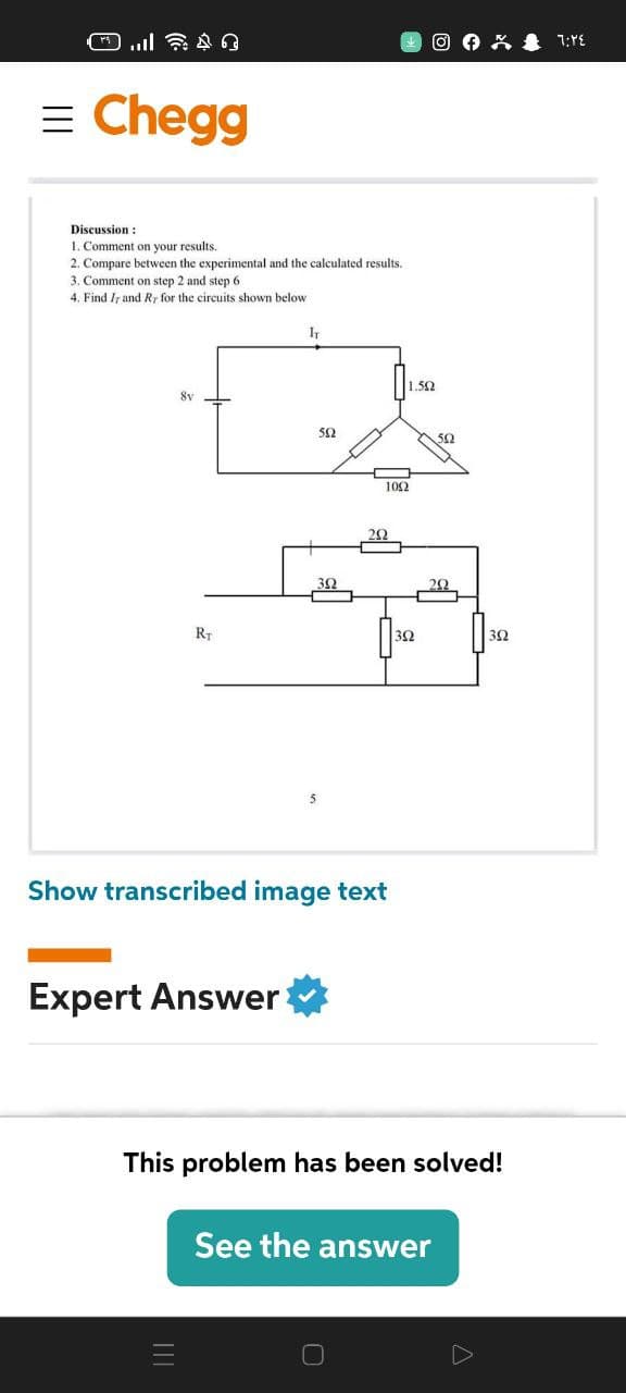 O 0 K & 1:YE
= Chegg
Discussion :
1. Comment on your results.
2. Compare between the experimental and the calculated results.
3. Comment on step 2 and step 6
4. Find Ir and R, for the circuits shown below
1.52
52
50
102
20
RT
30
Show transcribed image text
Expert Answer
This problem has been solved!
See the answer
