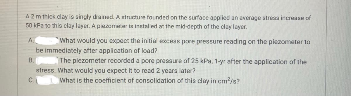 A 2 m thick clay is singly drained. A structure founded on the surface applied an average stress increase of
50 kPa to this clay layer. A piezometer is installed at the mid-depth of the clay layer.
A.
What would you expect the initial excess pore pressure reading on the piezometer to
be immediately after application of load?
B.
C.
The piezometer recorded a pore pressure of 25 kPa, 1-yr after the application of the
stress. What would you expect it to read 2 years later?
What is the coefficient of consolidation of this clay in cm²/s?