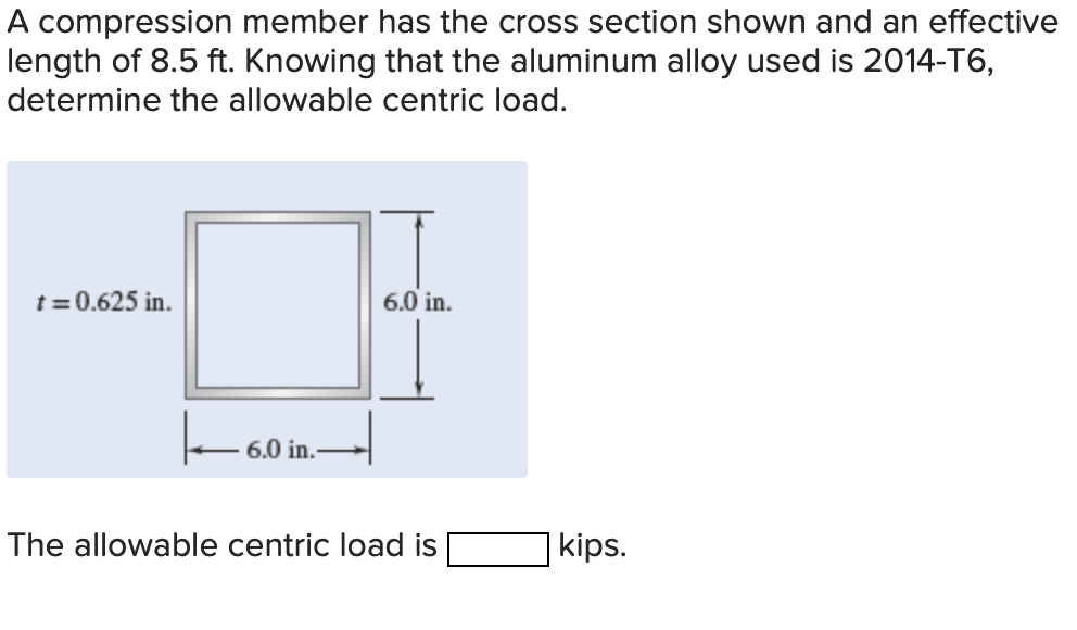 A compression member has the cross section shown and an effective
length of 8.5 ft. Knowing that the aluminum alloy used is 2014-T6,
determine the allowable centric load.
t = 0.625 in.
6.0 in.
6.0 in.
The allowable centric load is
kips.